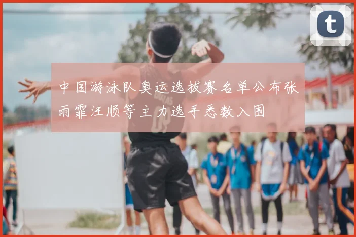 中国游泳队奥运选拔赛名单公布张雨霏汪顺等主力选手悉数入围