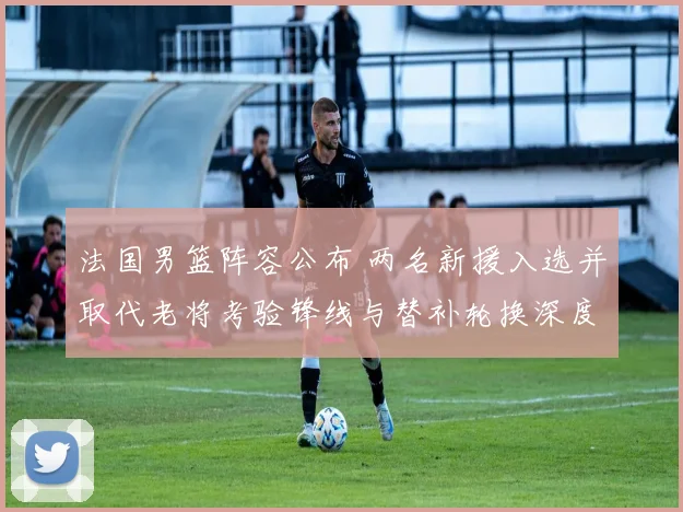 法国男篮阵容公布 两名新援入选并取代老将考验锋线与替补轮换深度