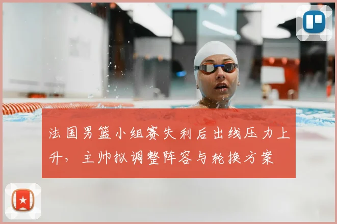 法国男篮小组赛失利后出线压力上升，主帅拟调整阵容与轮换方案
