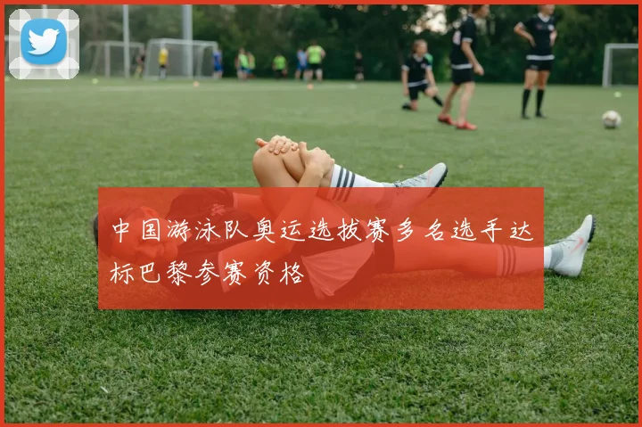中国游泳队奥运选拔赛多名选手达标巴黎参赛资格