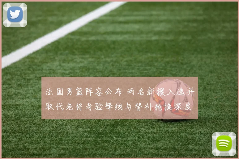 法国男篮阵容公布 两名新援入选并取代老将考验锋线与替补轮换深度