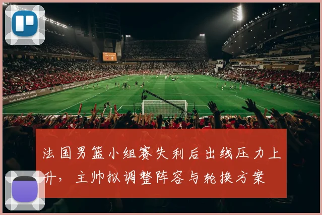 法国男篮小组赛失利后出线压力上升，主帅拟调整阵容与轮换方案