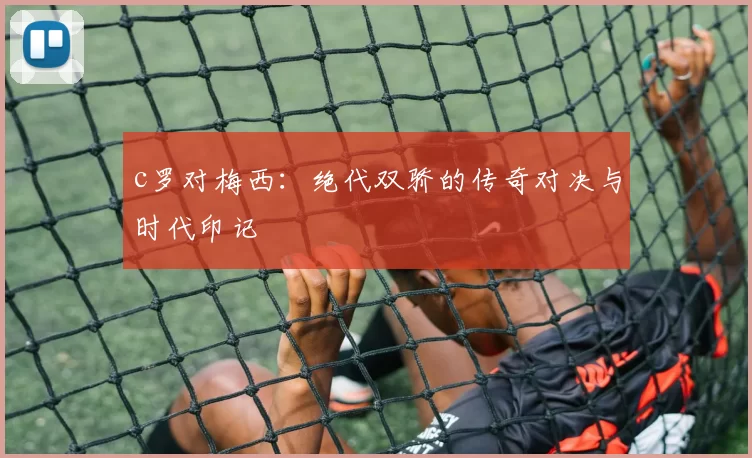 c罗对梅西：绝代双骄的传奇对决与时代印记