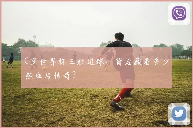 C罗世界杯三粒进球，背后藏着多少热血与传奇？