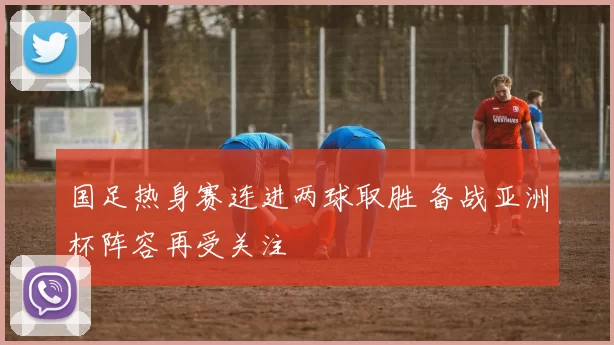 国足热身赛连进两球取胜 备战亚洲杯阵容再受关注