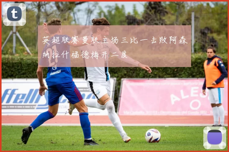 英超联赛曼联主场三比一击败阿森纳拉什福德梅开二度