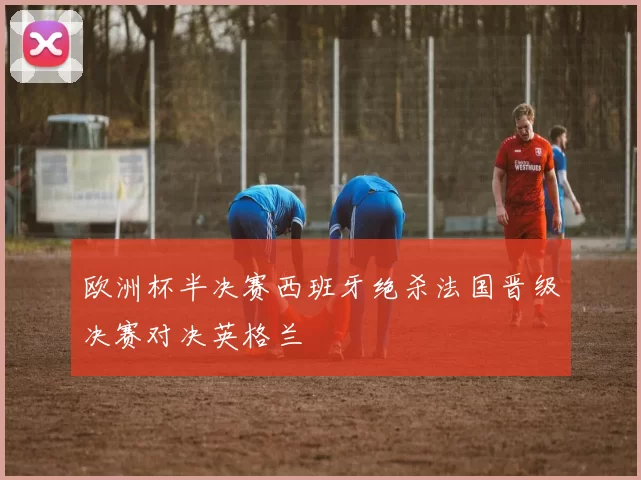 欧洲杯半决赛西班牙绝杀法国晋级决赛对决英格兰