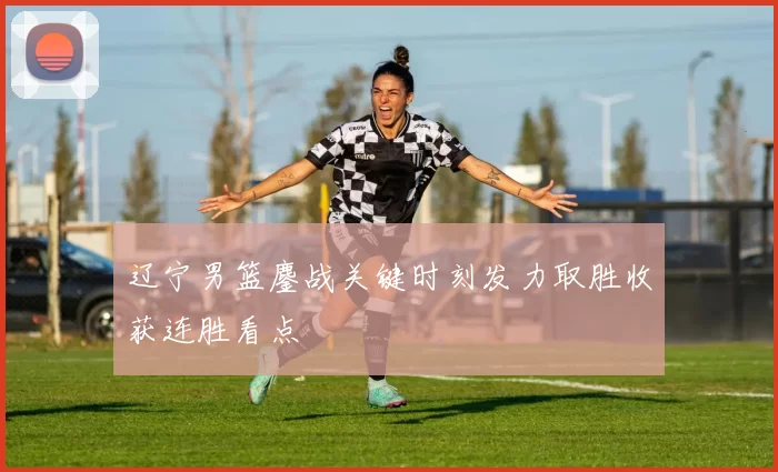 辽宁男篮鏖战关键时刻发力取胜收获连胜看点