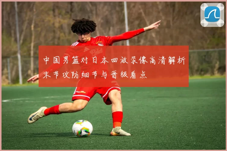 中国男篮对日本回放录像高清解析末节攻防细节与晋级看点