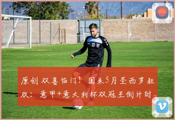 原创 双喜临门！国米5月圣西罗狂欢：意甲+意大利杯双冠王倒计时_