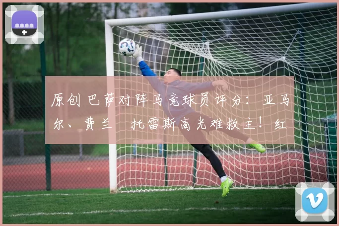 原创 巴萨对阵马竞球员评分：亚马尔、费兰・托雷斯高光难救主！红蓝军团惊天逆转功亏一篑