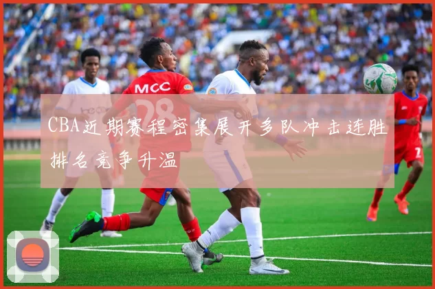 CBA近期赛程密集展开多队冲击连胜排名竞争升温