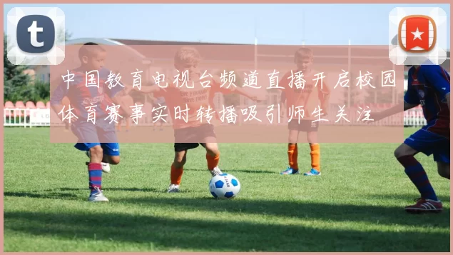 中国教育电视台频道直播开启校园体育赛事实时转播吸引师生关注