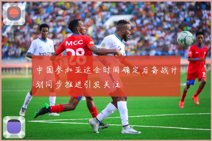 中国参加亚运会时间确定后备战计划同步推进引发关注