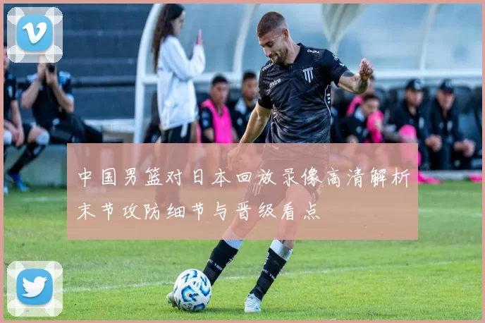 中国男篮对日本回放录像高清解析末节攻防细节与晋级看点