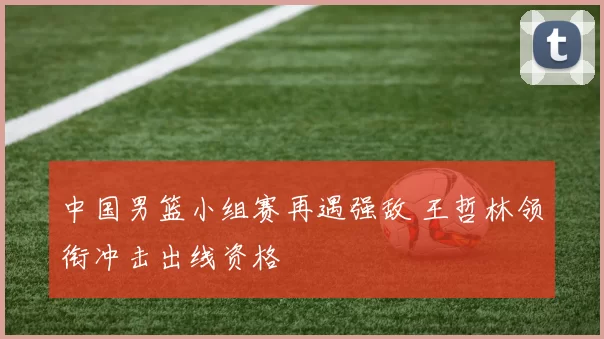 中国男篮小组赛再遇强敌 王哲林领衔冲击出线资格