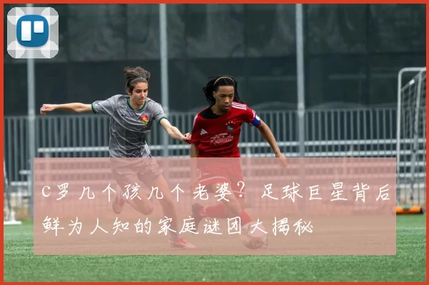 c罗几个孩几个老婆?足球巨星背后鲜为人知的家庭谜团大揭秘