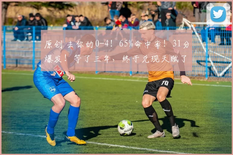 原创 去你的0-4！65%命中率！31分爆发！等了三年，终于兑现天赋了！