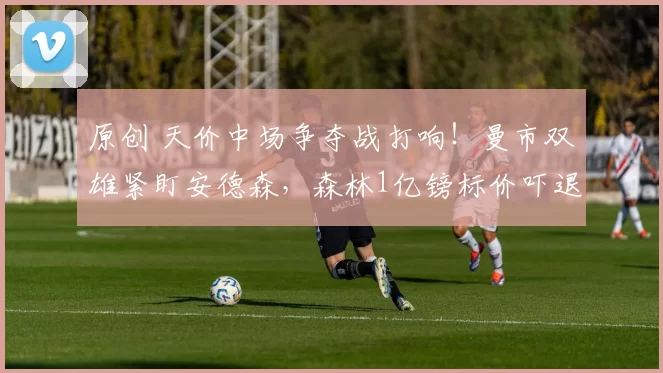 原创 天价中场争夺战打响!曼市双雄紧盯安德森,森林1亿镑标价吓退谈判